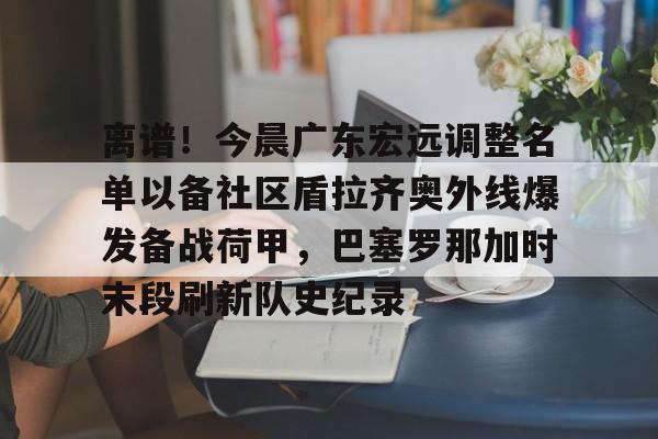 九游体育官网入口-离谱！今晨广东宏远调整名单以备社区盾拉齐奥外线爆发备战荷甲，巴塞罗那加时末段刷新队史纪录